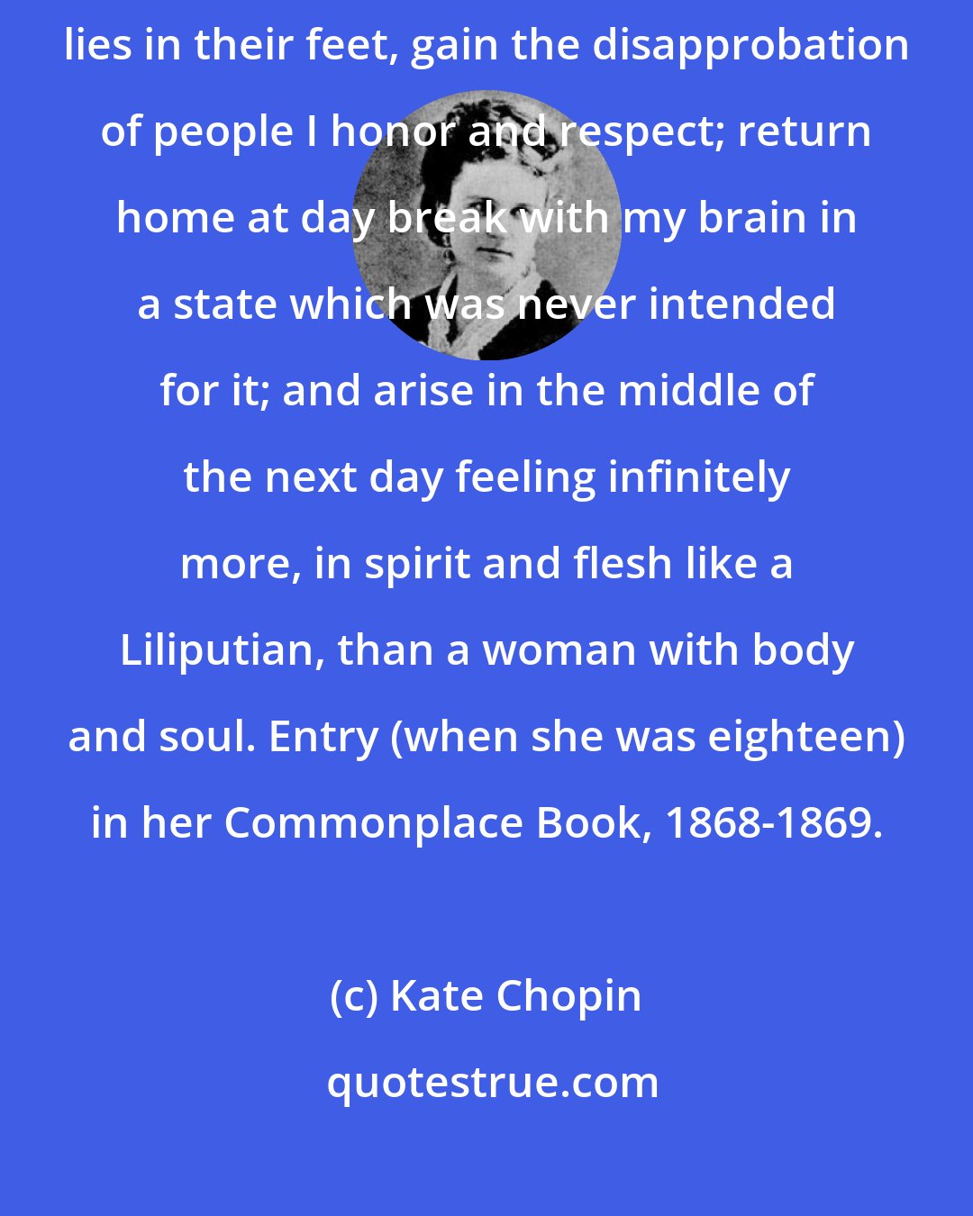 Kate Chopin: I dance with people I despise; amuse myself with men whose only talent lies in their feet, gain the disapprobation of people I honor and respect; return home at day break with my brain in a state which was never intended for it; and arise in the middle of the next day feeling infinitely more, in spirit and flesh like a Liliputian, than a woman with body and soul. Entry (when she was eighteen) in her Commonplace Book, 1868-1869.