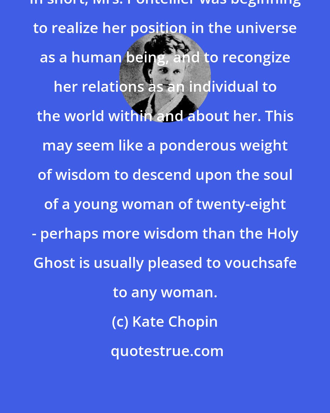 Kate Chopin: In short, Mrs. Pontellier was beginning to realize her position in the universe as a human being, and to recongize her relations as an individual to the world within and about her. This may seem like a ponderous weight of wisdom to descend upon the soul of a young woman of twenty-eight - perhaps more wisdom than the Holy Ghost is usually pleased to vouchsafe to any woman.