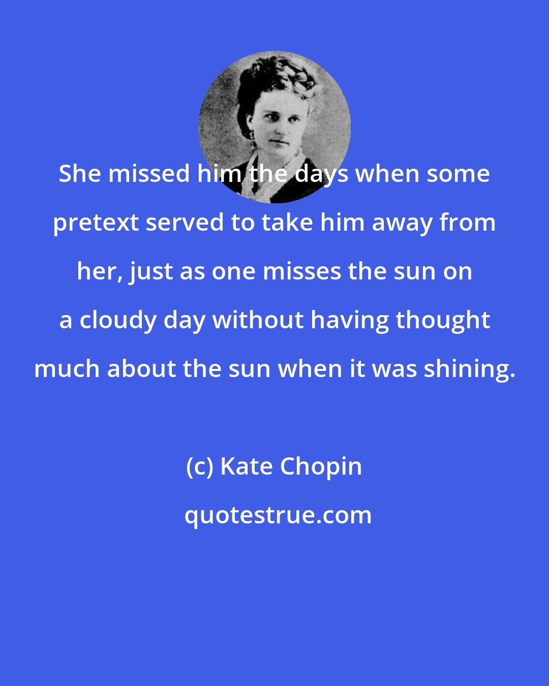 Kate Chopin: She missed him the days when some pretext served to take him away from her, just as one misses the sun on a cloudy day without having thought much about the sun when it was shining.