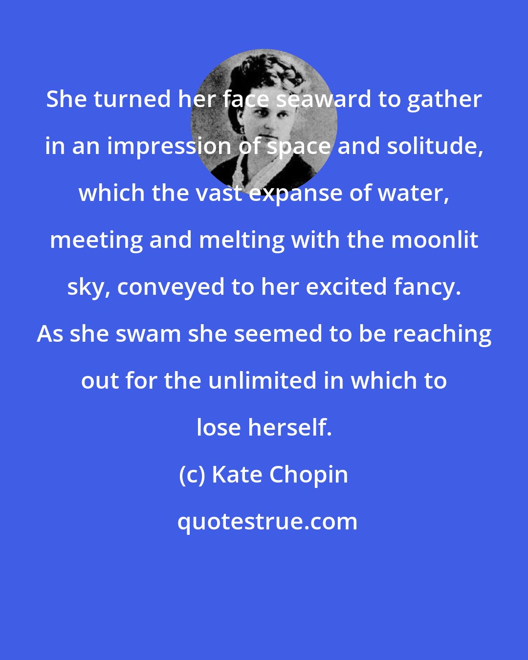 Kate Chopin: She turned her face seaward to gather in an impression of space and solitude, which the vast expanse of water, meeting and melting with the moonlit sky, conveyed to her excited fancy. As she swam she seemed to be reaching out for the unlimited in which to lose herself.