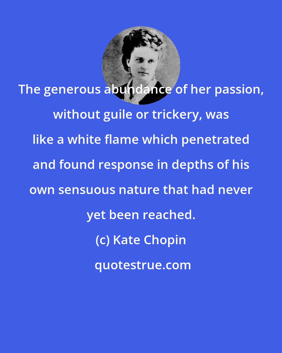 Kate Chopin: The generous abundance of her passion, without guile or trickery, was like a white flame which penetrated and found response in depths of his own sensuous nature that had never yet been reached.