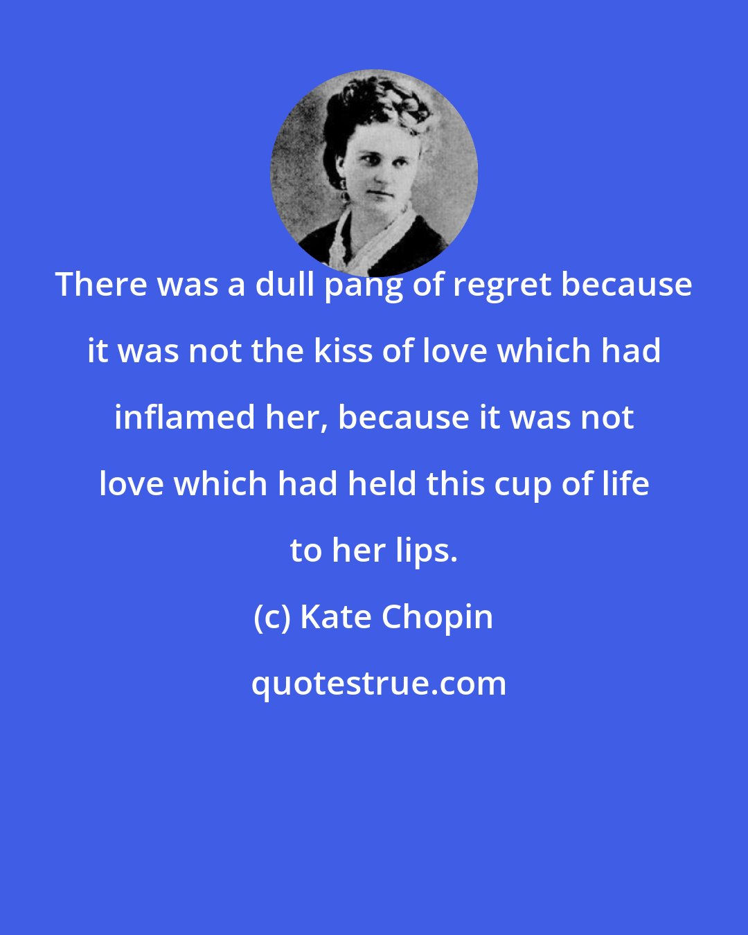 Kate Chopin: There was a dull pang of regret because it was not the kiss of love which had inflamed her, because it was not love which had held this cup of life to her lips.