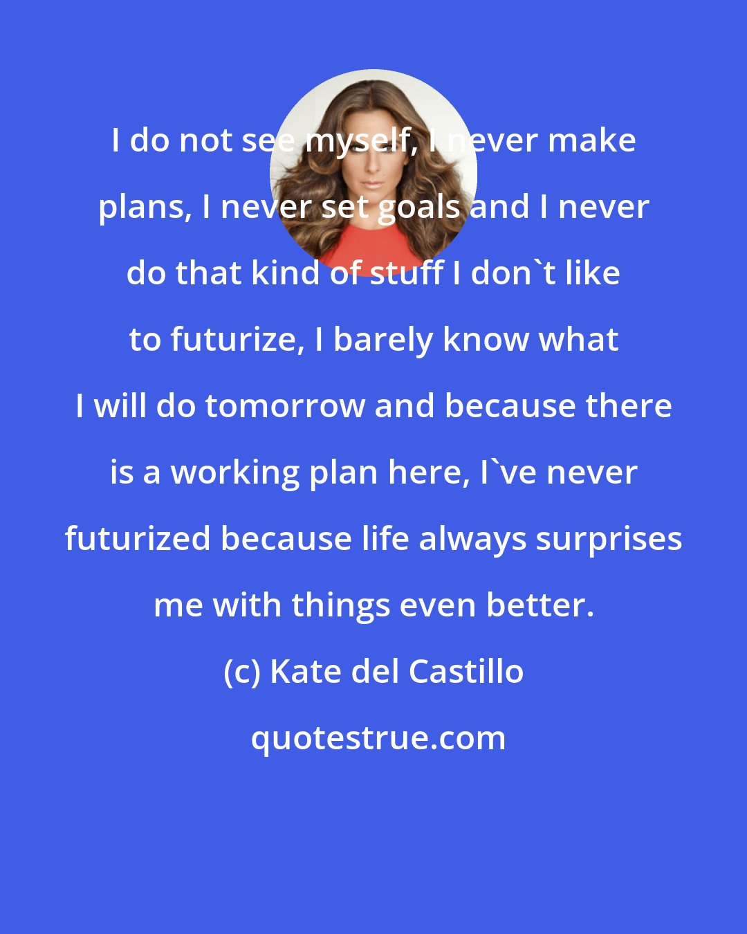 Kate del Castillo: I do not see myself, I never make plans, I never set goals and I never do that kind of stuff I don't like to futurize, I barely know what I will do tomorrow and because there is a working plan here, I've never futurized because life always surprises me with things even better.