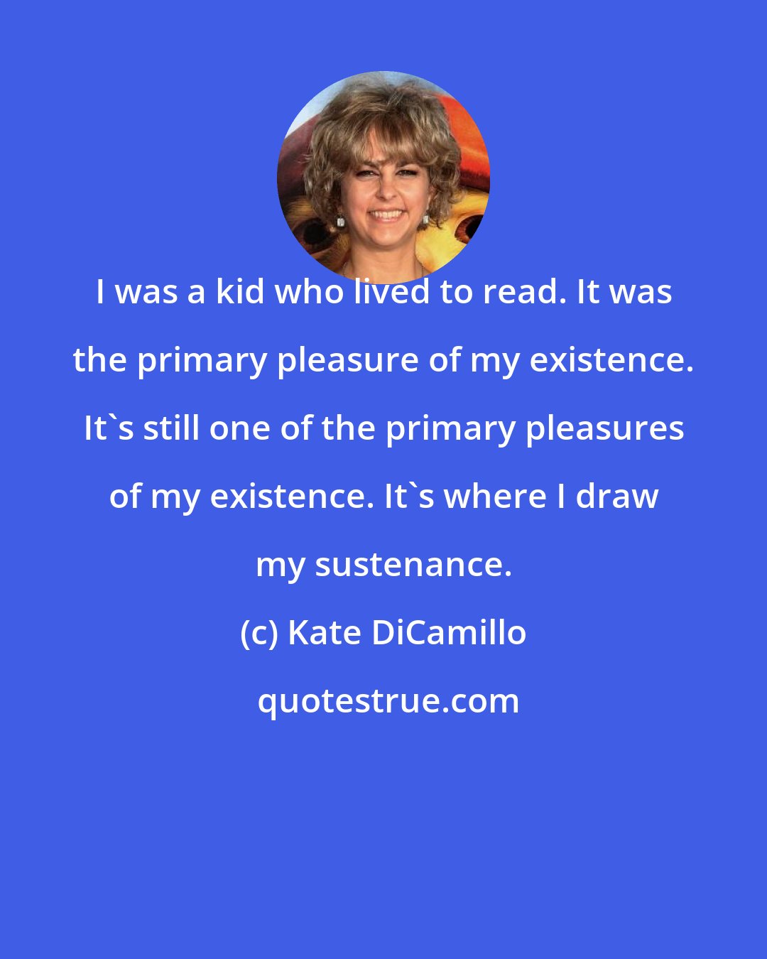 Kate DiCamillo: I was a kid who lived to read. It was the primary pleasure of my existence. It's still one of the primary pleasures of my existence. It's where I draw my sustenance.