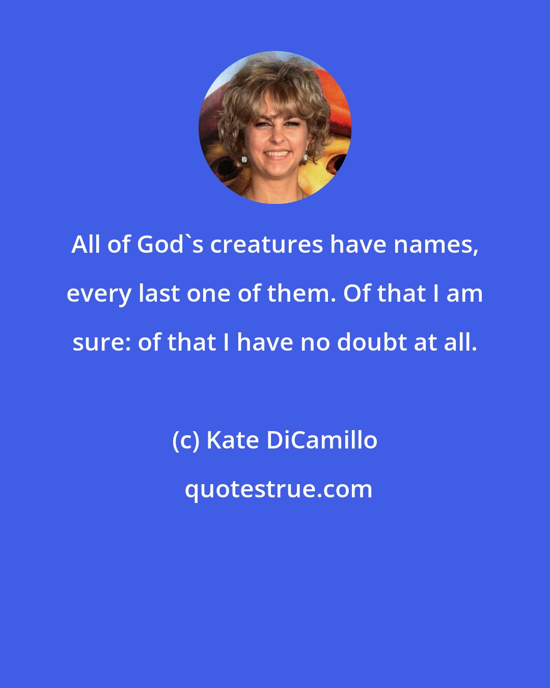 Kate DiCamillo: All of God's creatures have names, every last one of them. Of that I am sure: of that I have no doubt at all.