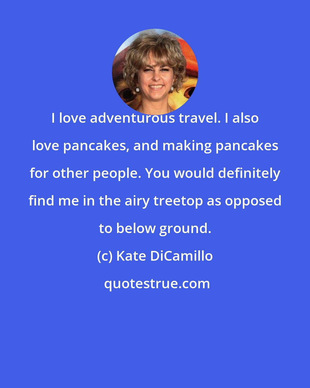 Kate DiCamillo: I love adventurous travel. I also love pancakes, and making pancakes for other people. You would definitely find me in the airy treetop as opposed to below ground.