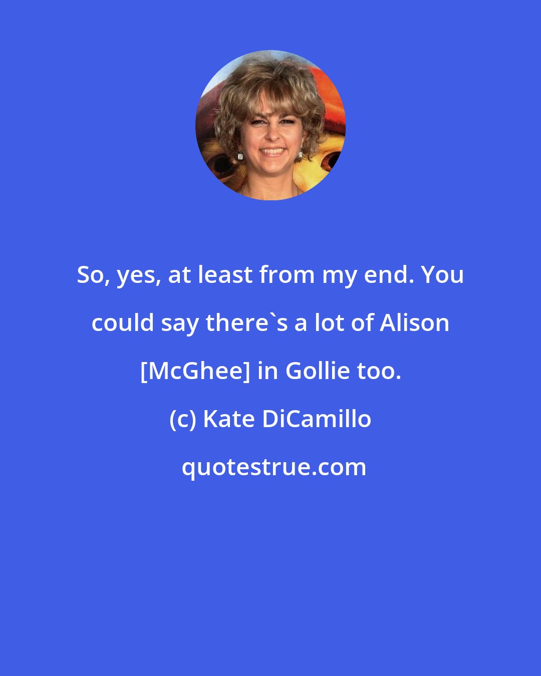 Kate DiCamillo: So, yes, at least from my end. You could say there's a lot of Alison [McGhee] in Gollie too.