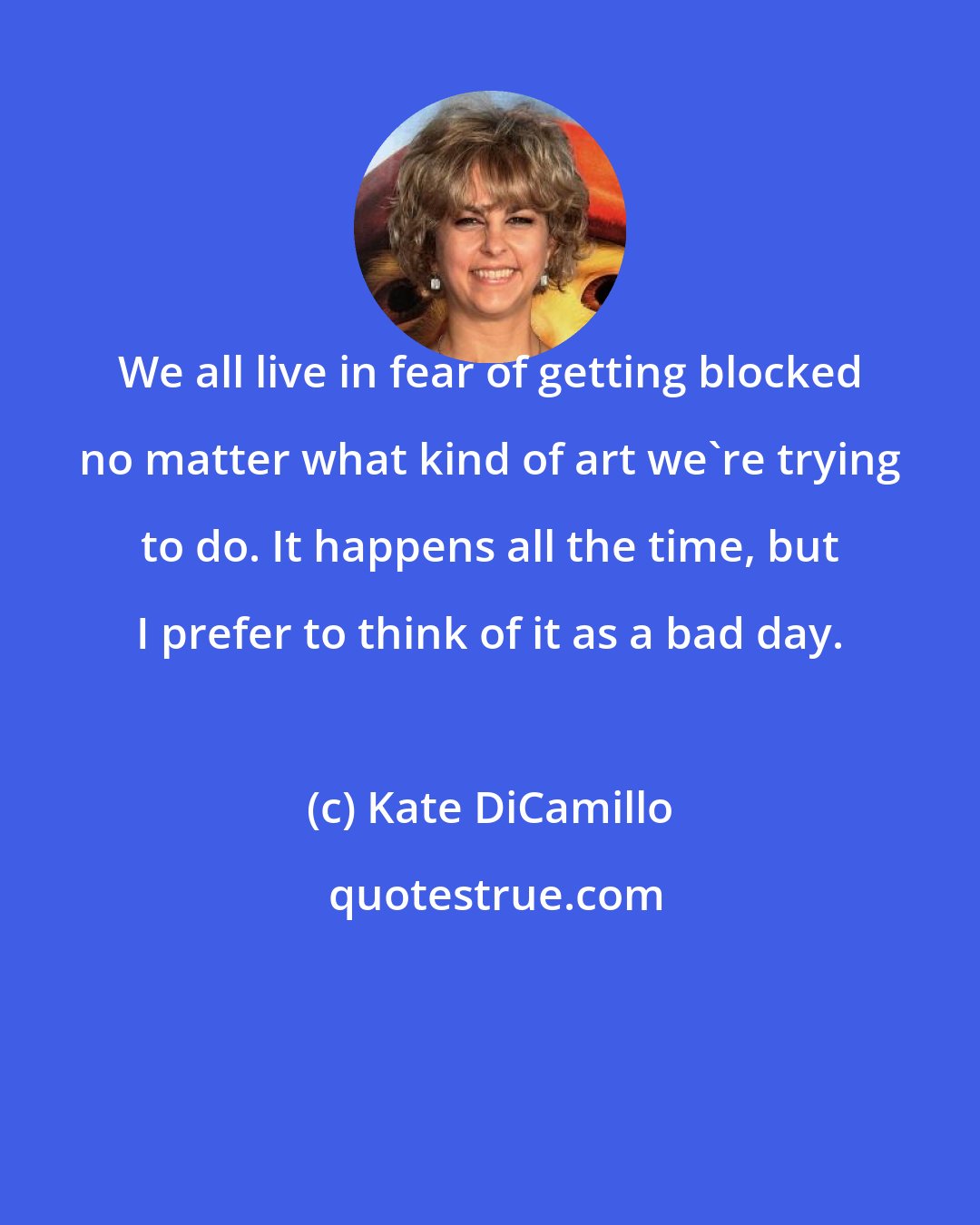 Kate DiCamillo: We all live in fear of getting blocked no matter what kind of art we're trying to do. It happens all the time, but I prefer to think of it as a bad day.