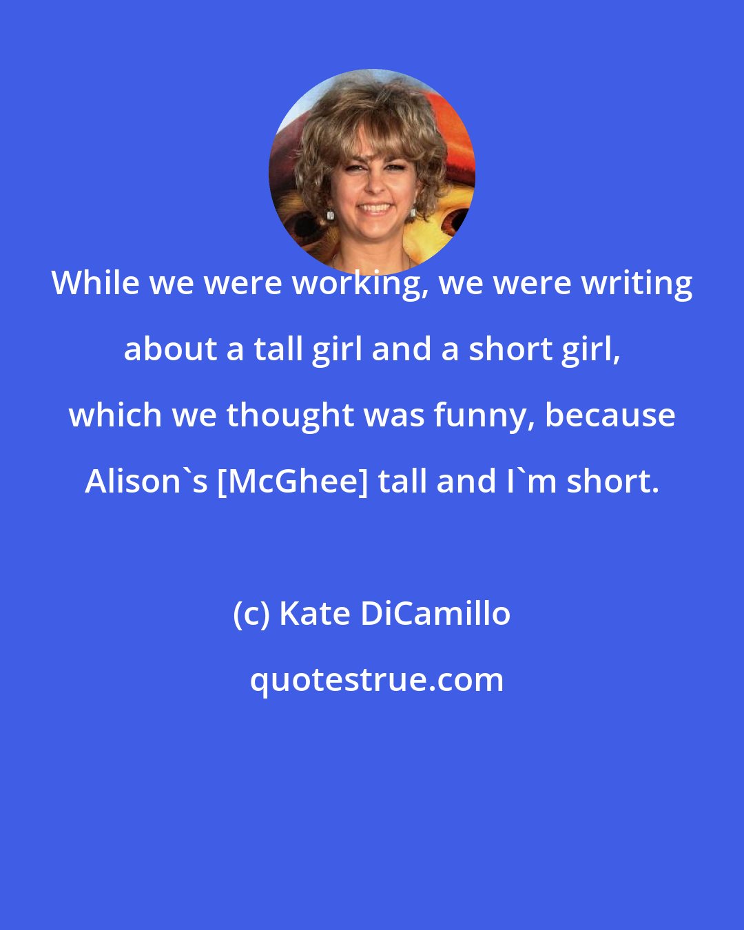 Kate DiCamillo: While we were working, we were writing about a tall girl and a short girl, which we thought was funny, because Alison's [McGhee] tall and I'm short.