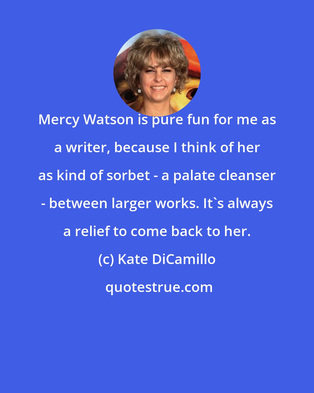 Kate DiCamillo: Mercy Watson is pure fun for me as a writer, because I think of her as kind of sorbet - a palate cleanser - between larger works. It's always a relief to come back to her.