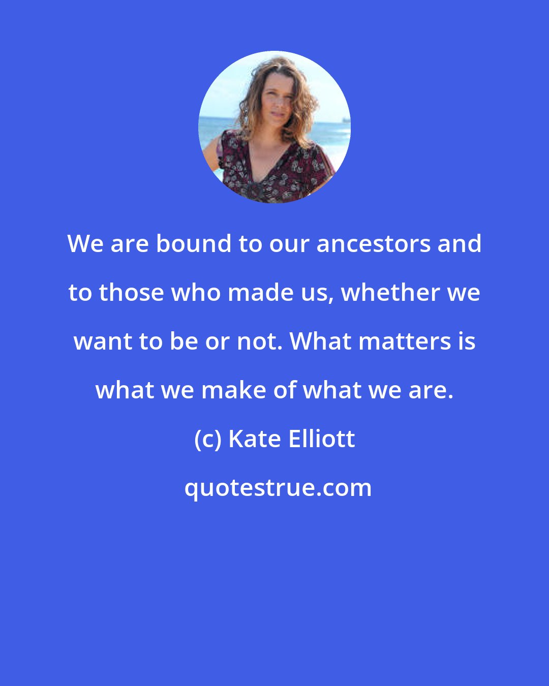 Kate Elliott: We are bound to our ancestors and to those who made us, whether we want to be or not. What matters is what we make of what we are.