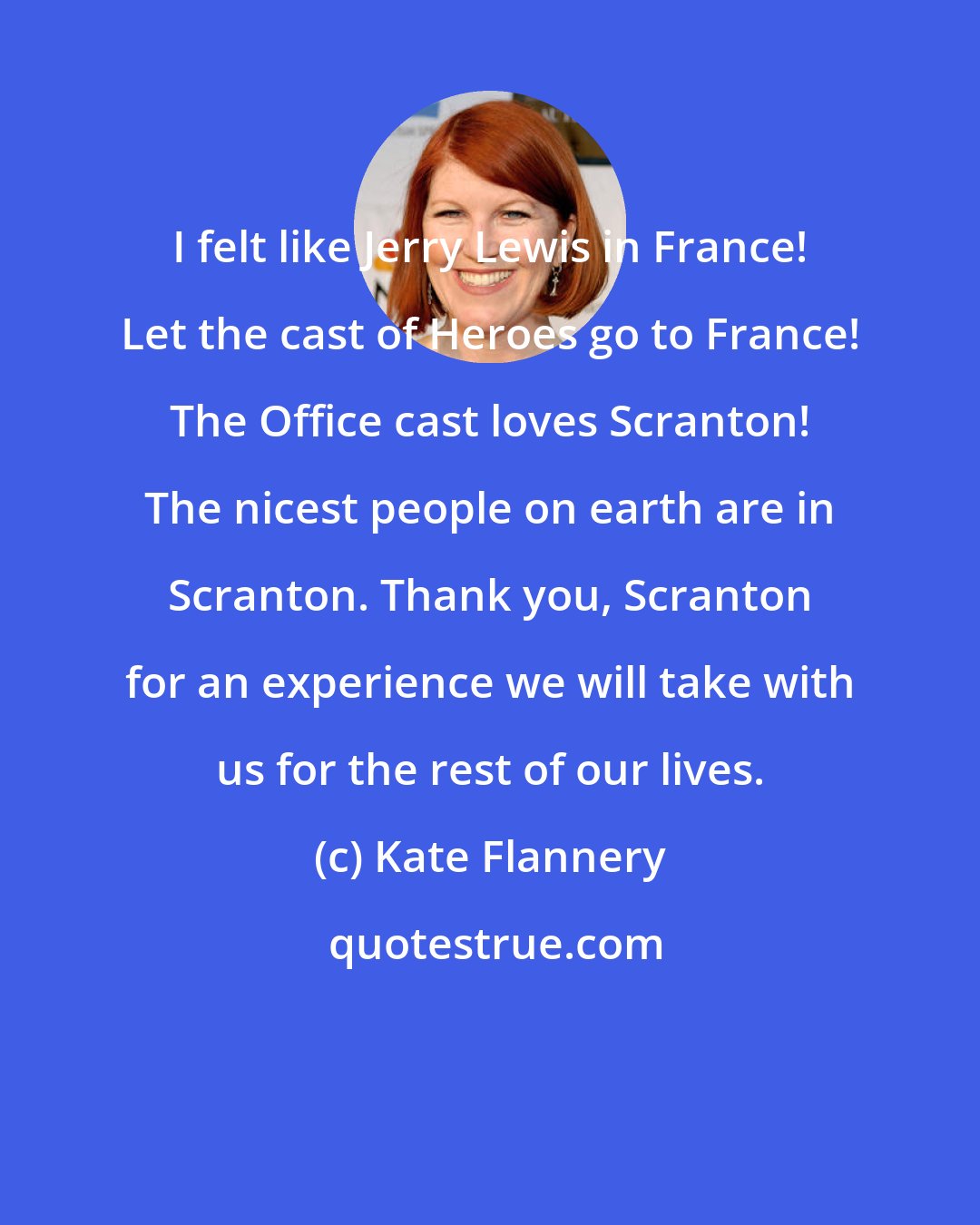 Kate Flannery: I felt like Jerry Lewis in France! Let the cast of Heroes go to France! The Office cast loves Scranton! The nicest people on earth are in Scranton. Thank you, Scranton for an experience we will take with us for the rest of our lives.