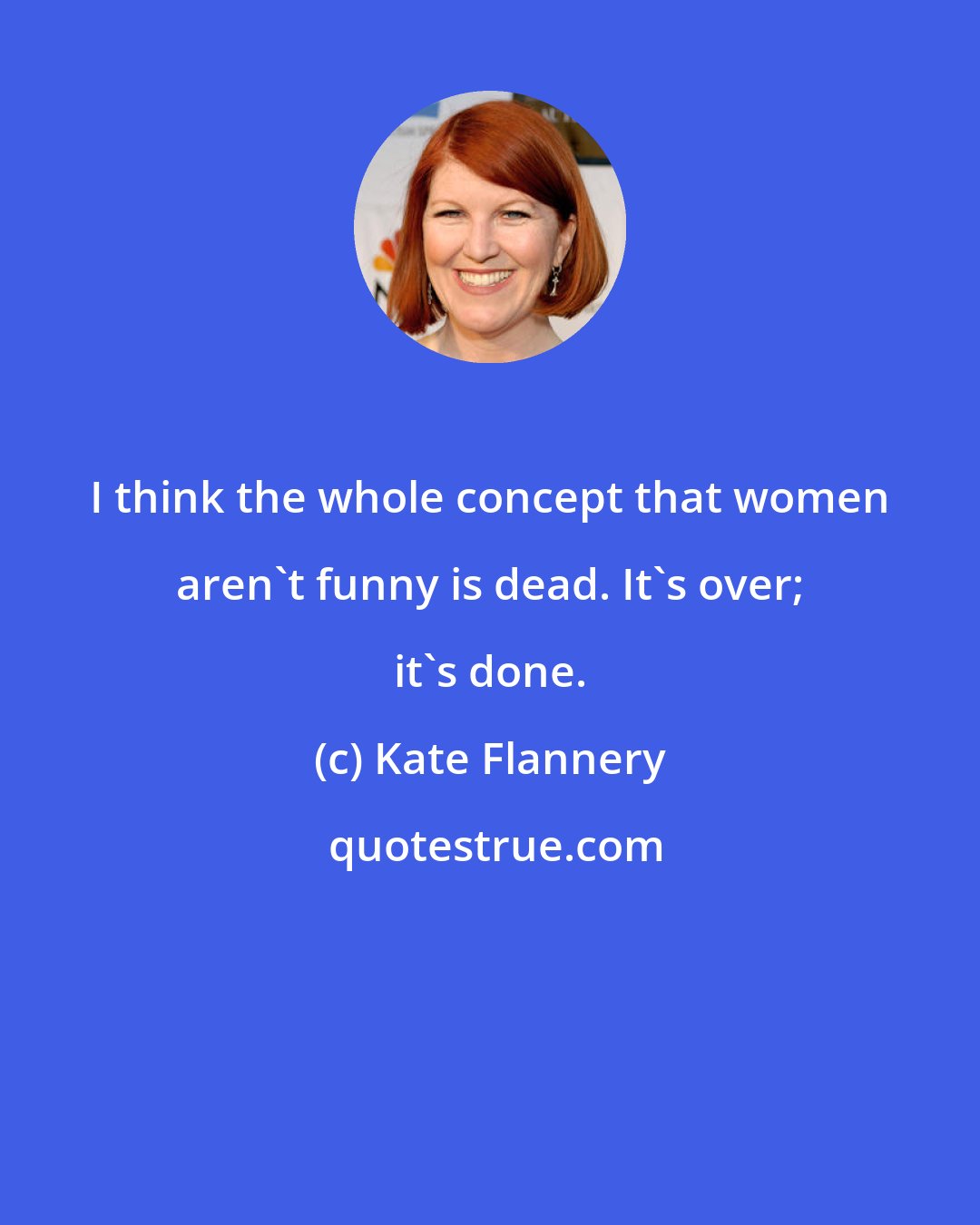 Kate Flannery: I think the whole concept that women aren't funny is dead. It's over; it's done.