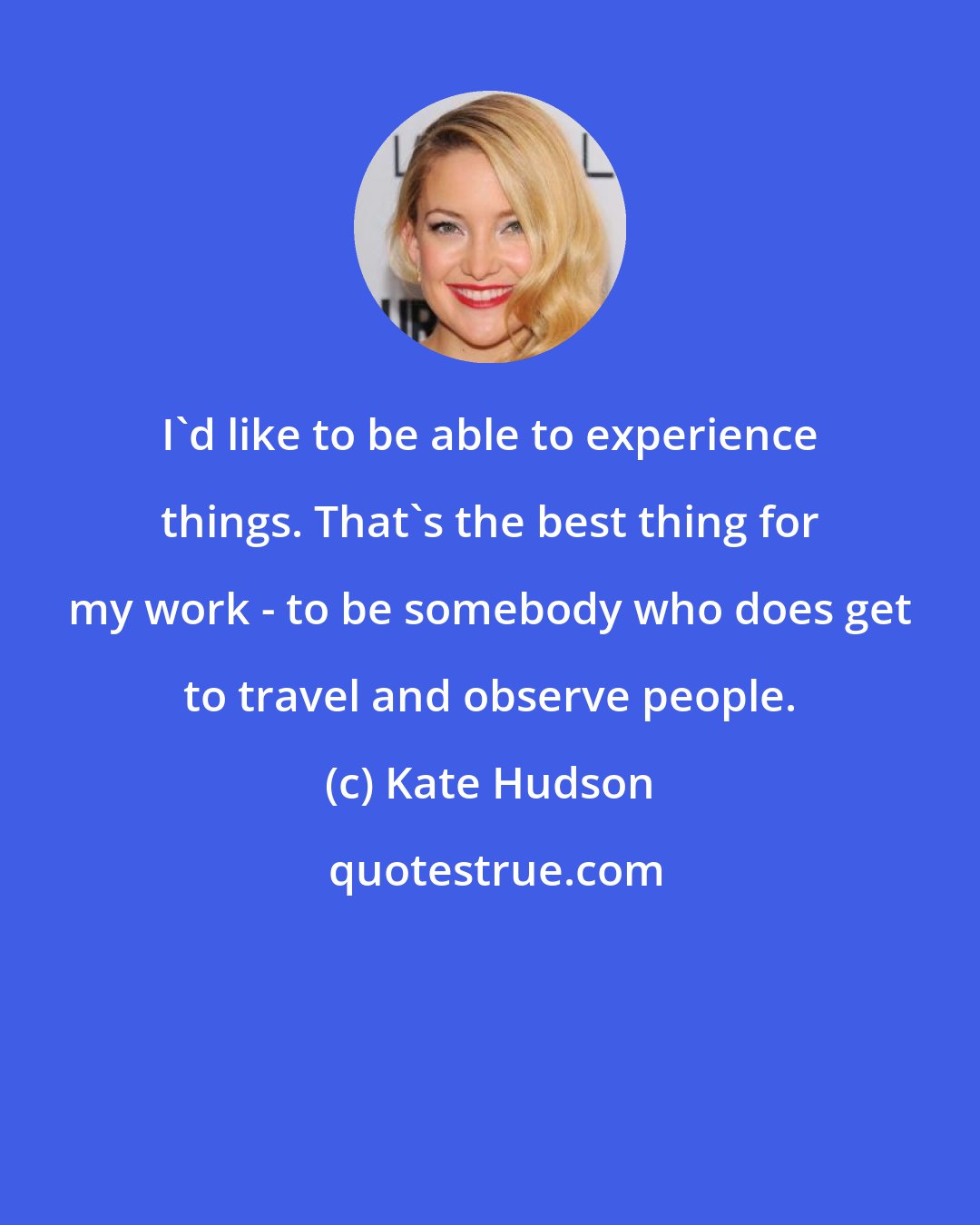 Kate Hudson: I'd like to be able to experience things. That's the best thing for my work - to be somebody who does get to travel and observe people.