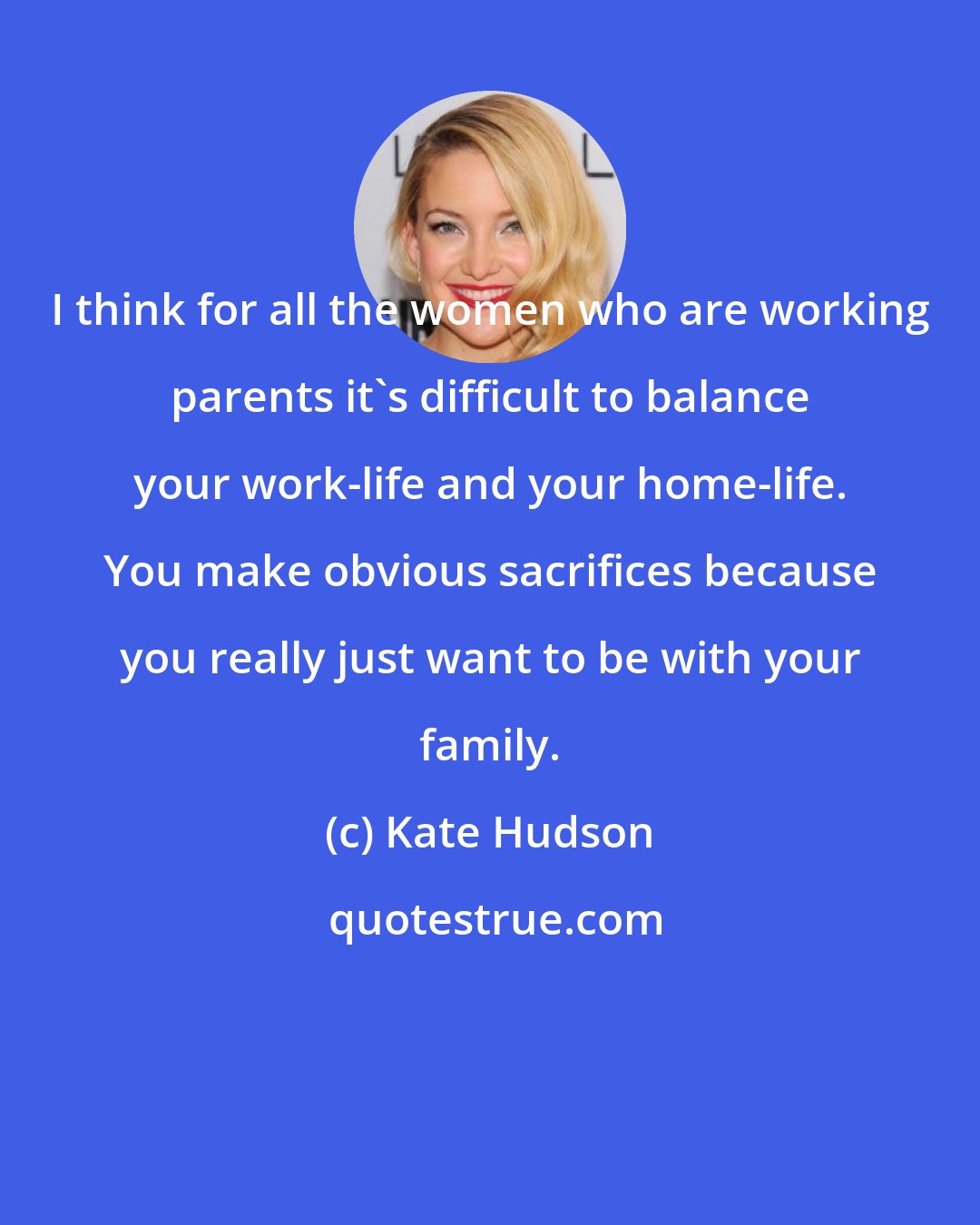 Kate Hudson: I think for all the women who are working parents it's difficult to balance your work-life and your home-life. You make obvious sacrifices because you really just want to be with your family.