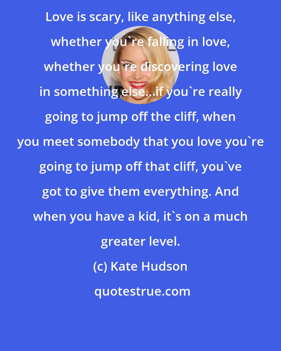 Kate Hudson: Love is scary, like anything else, whether you're falling in love, whether you're discovering love in something else...if you're really going to jump off the cliff, when you meet somebody that you love you're going to jump off that cliff, you've got to give them everything. And when you have a kid, it's on a much greater level.