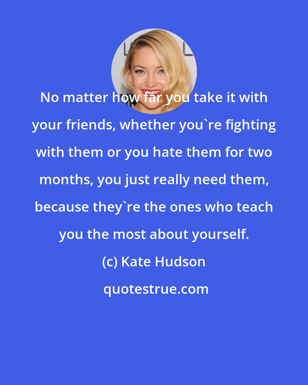 Kate Hudson: No matter how far you take it with your friends, whether you're fighting with them or you hate them for two months, you just really need them, because they're the ones who teach you the most about yourself.