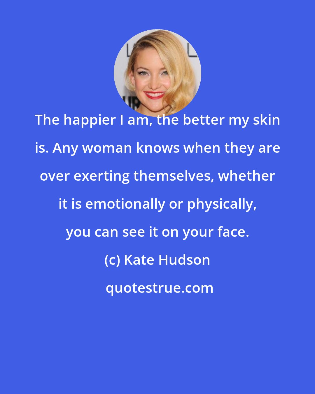 Kate Hudson: The happier I am, the better my skin is. Any woman knows when they are over exerting themselves, whether it is emotionally or physically, you can see it on your face.