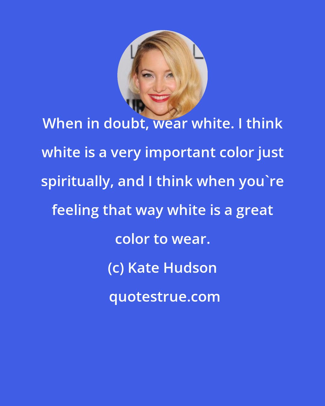 Kate Hudson: When in doubt, wear white. I think white is a very important color just spiritually, and I think when you're feeling that way white is a great color to wear.