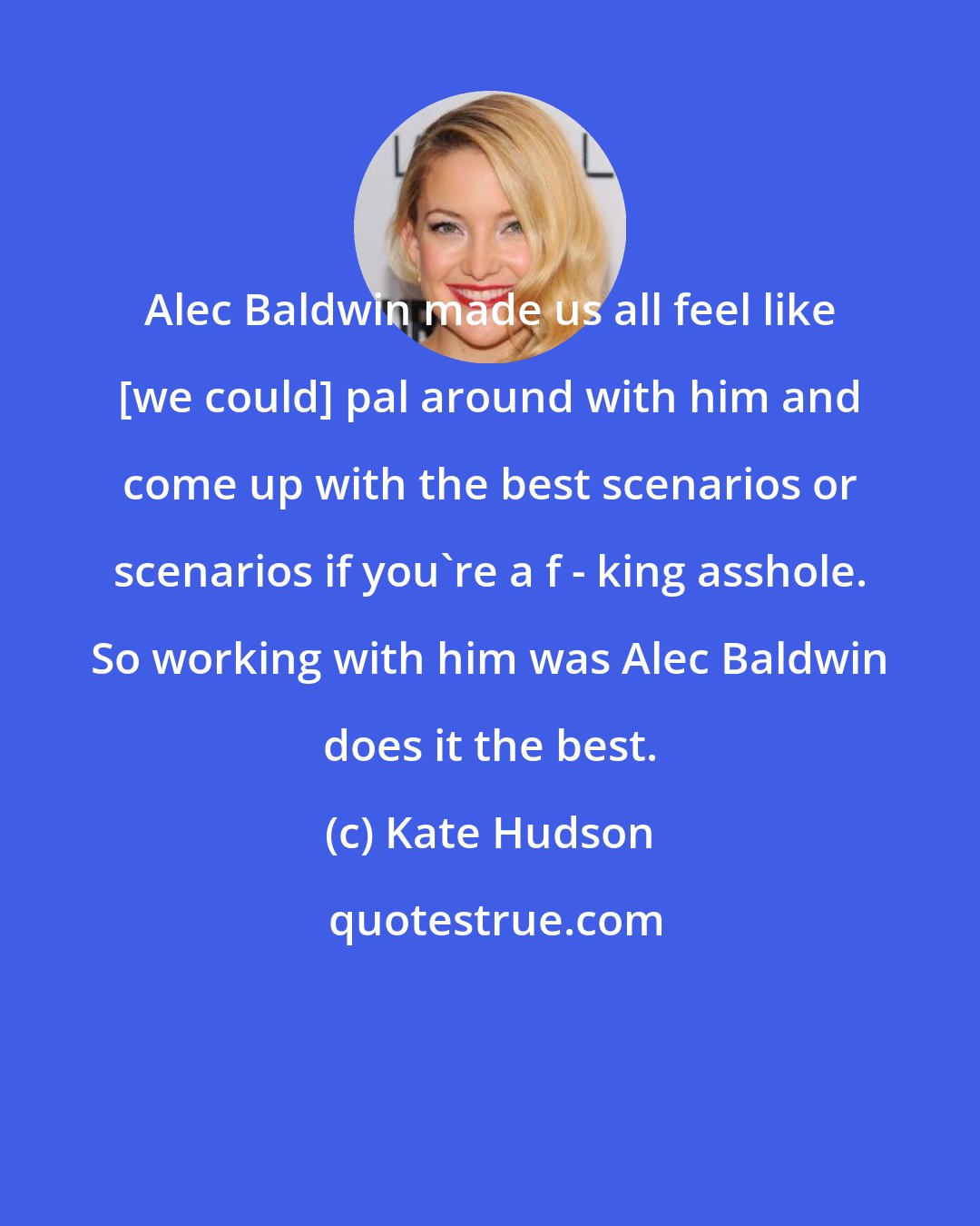 Kate Hudson: Alec Baldwin made us all feel like [we could] pal around with him and come up with the best scenarios or scenarios if you're a f - king asshole. So working with him was Alec Baldwin does it the best.