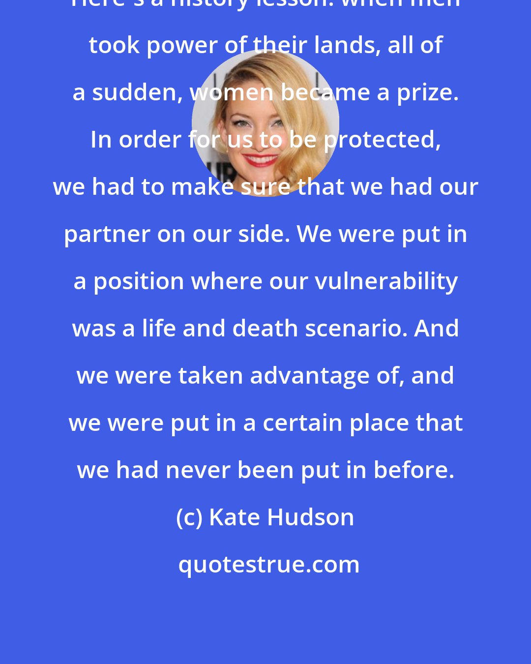 Kate Hudson: Here's a history lesson: when men took power of their lands, all of a sudden, women became a prize. In order for us to be protected, we had to make sure that we had our partner on our side. We were put in a position where our vulnerability was a life and death scenario. And we were taken advantage of, and we were put in a certain place that we had never been put in before.