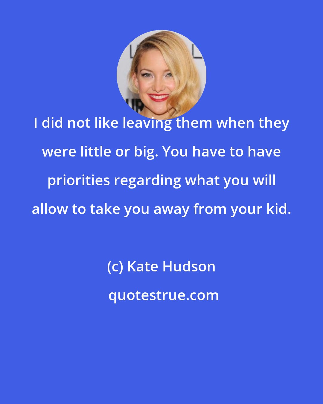 Kate Hudson: I did not like leaving them when they were little or big. You have to have priorities regarding what you will allow to take you away from your kid.