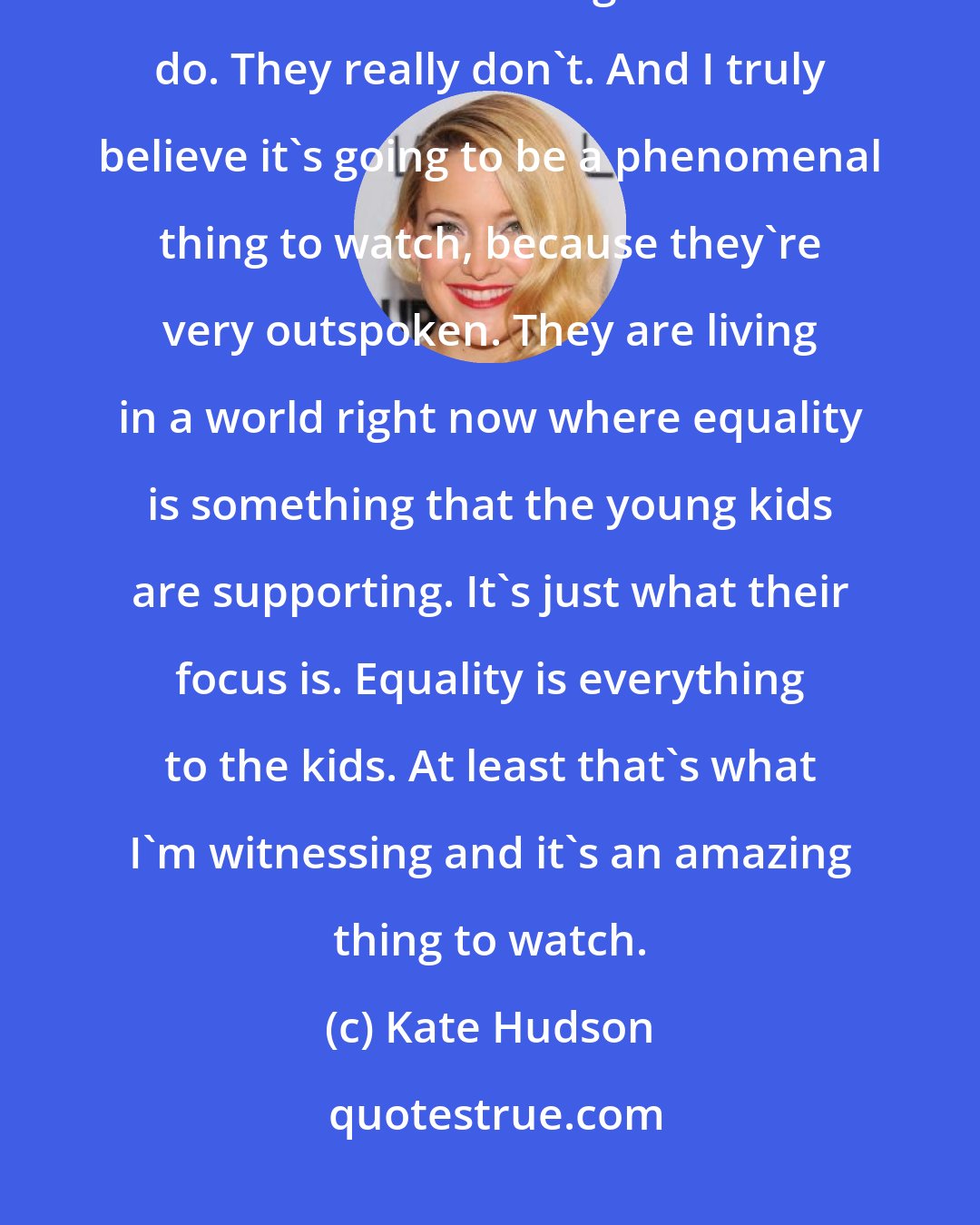 Kate Hudson: I have such faith in the millennial generation, because they just don't think like other generations do. They really don't. And I truly believe it's going to be a phenomenal thing to watch, because they're very outspoken. They are living in a world right now where equality is something that the young kids are supporting. It's just what their focus is. Equality is everything to the kids. At least that's what I'm witnessing and it's an amazing thing to watch.