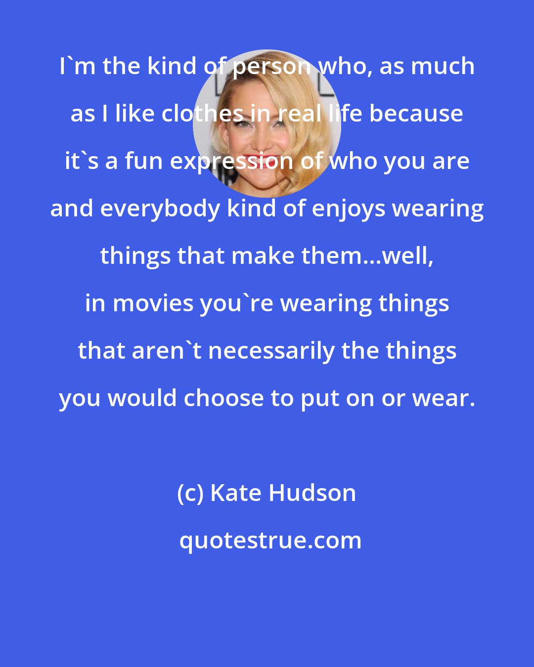 Kate Hudson: I'm the kind of person who, as much as I like clothes in real life because it's a fun expression of who you are and everybody kind of enjoys wearing things that make them...well, in movies you're wearing things that aren't necessarily the things you would choose to put on or wear.