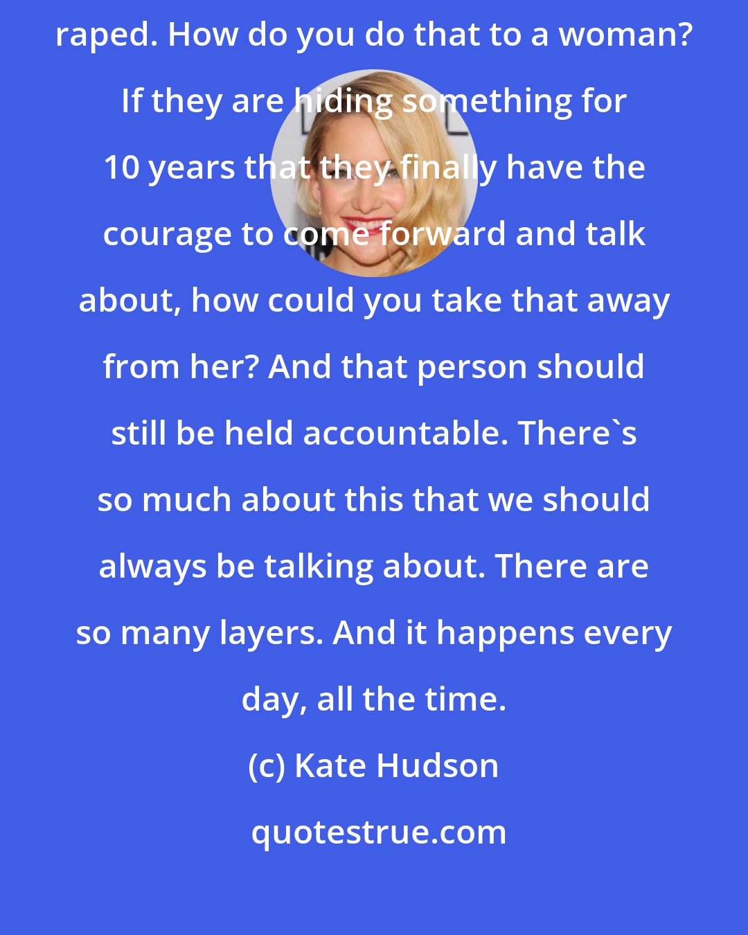 Kate Hudson: In certain states there's a statute of limitation on women who have been raped. How do you do that to a woman? If they are hiding something for 10 years that they finally have the courage to come forward and talk about, how could you take that away from her? And that person should still be held accountable. There's so much about this that we should always be talking about. There are so many layers. And it happens every day, all the time.