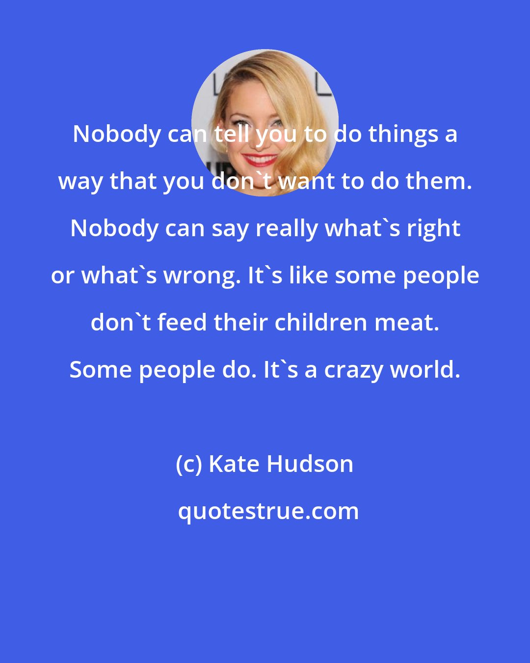 Kate Hudson: Nobody can tell you to do things a way that you don't want to do them. Nobody can say really what's right or what's wrong. It's like some people don't feed their children meat. Some people do. It's a crazy world.