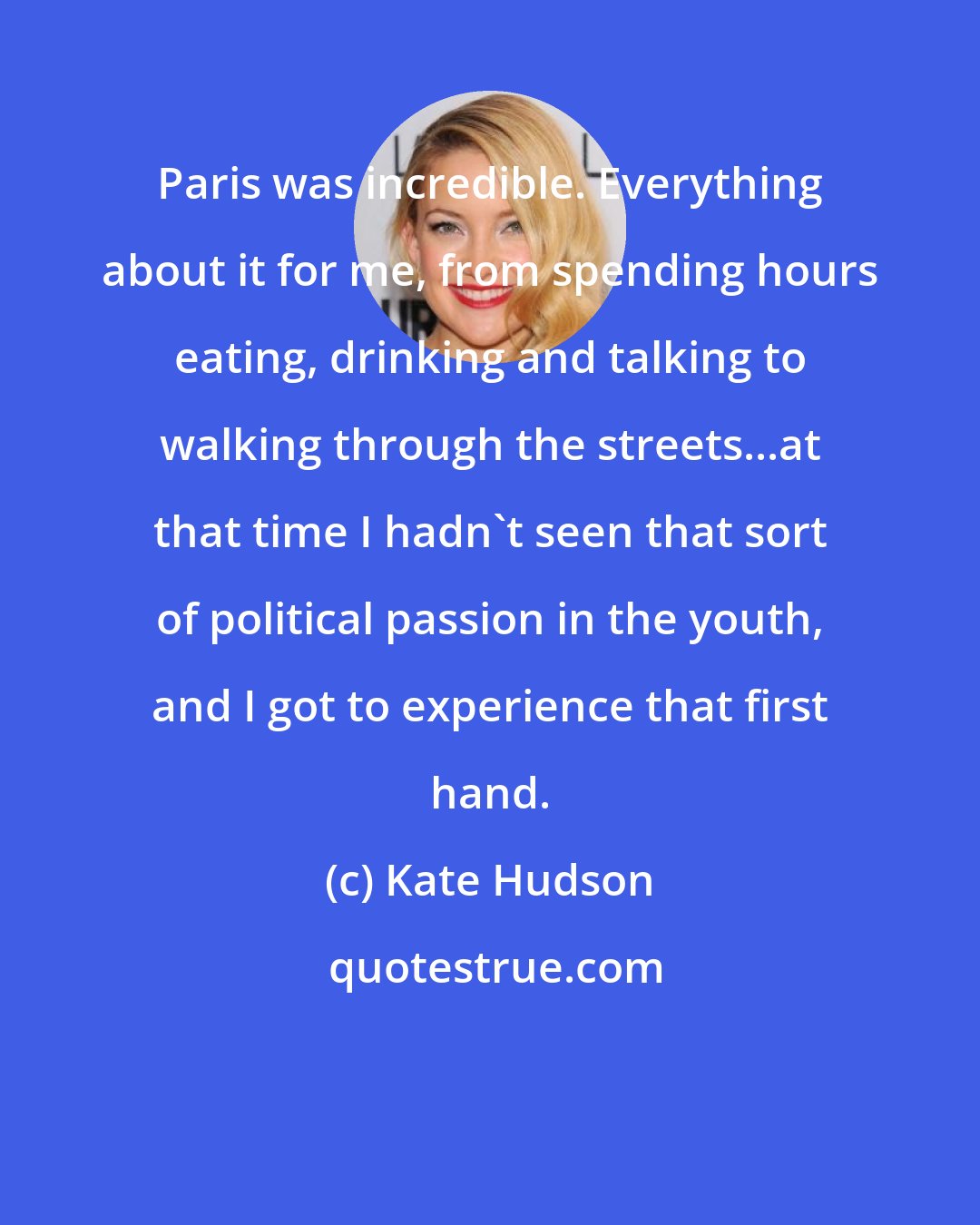 Kate Hudson: Paris was incredible. Everything about it for me, from spending hours eating, drinking and talking to walking through the streets...at that time I hadn't seen that sort of political passion in the youth, and I got to experience that first hand.