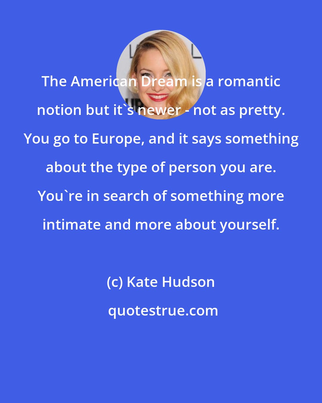 Kate Hudson: The American Dream is a romantic notion but it's newer - not as pretty. You go to Europe, and it says something about the type of person you are. You're in search of something more intimate and more about yourself.