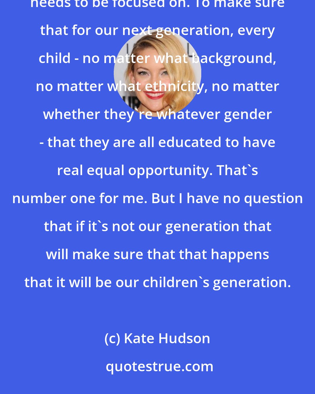 Kate Hudson: The thing we need to work on as a country is our educational system. To me, that is something that our generation needs to be focused on. To make sure that for our next generation, every child - no matter what background, no matter what ethnicity, no matter whether they're whatever gender - that they are all educated to have real equal opportunity. That's number one for me. But I have no question that if it's not our generation that will make sure that that happens that it will be our children's generation.