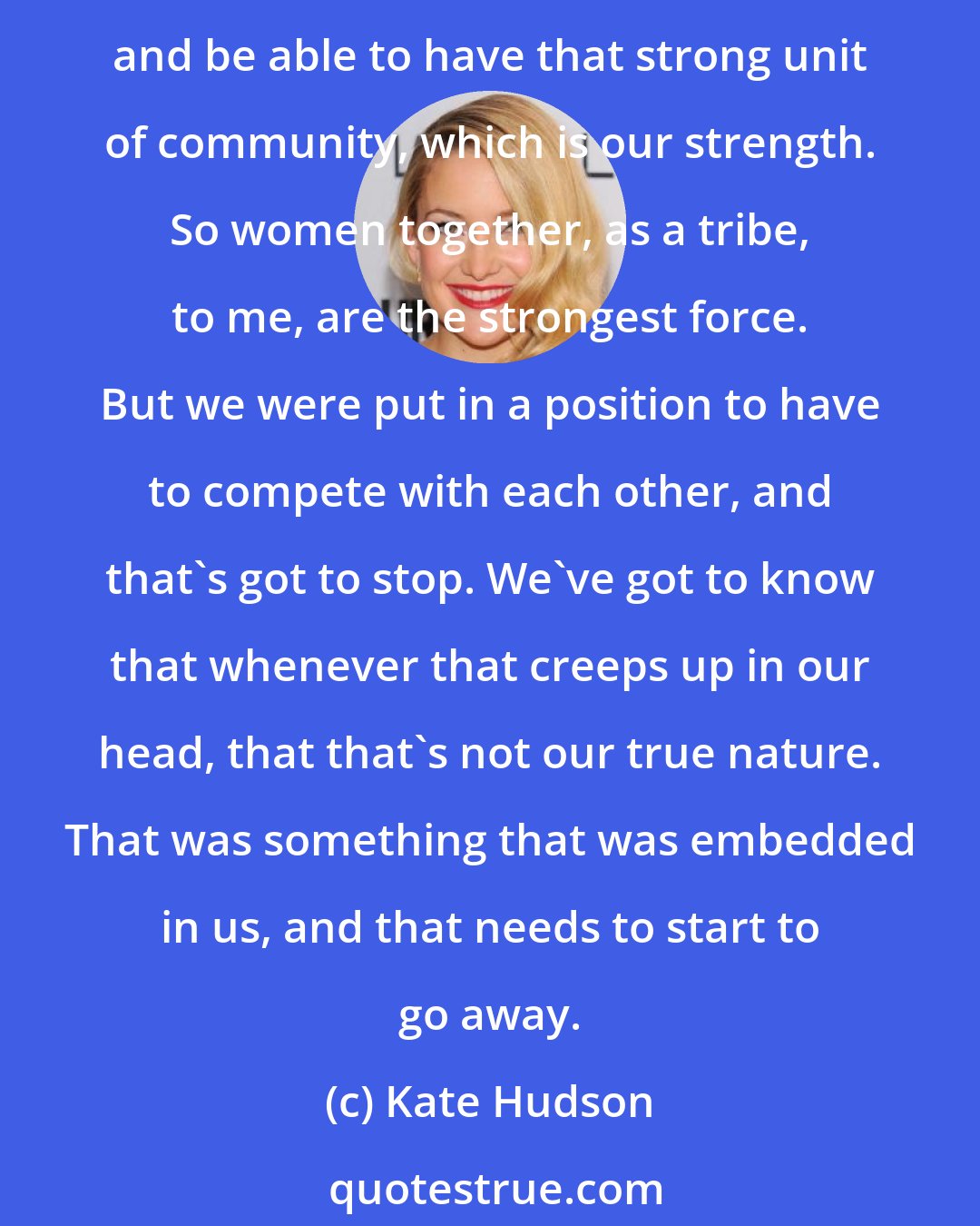 Kate Hudson: We have to remember that we're no longer competing for anything anymore. We're not competing for life and death. Now we need to go back to when we would raise our children together and be able to have that strong unit of community, which is our strength. So women together, as a tribe, to me, are the strongest force. But we were put in a position to have to compete with each other, and that's got to stop. We've got to know that whenever that creeps up in our head, that that's not our true nature. That was something that was embedded in us, and that needs to start to go away.