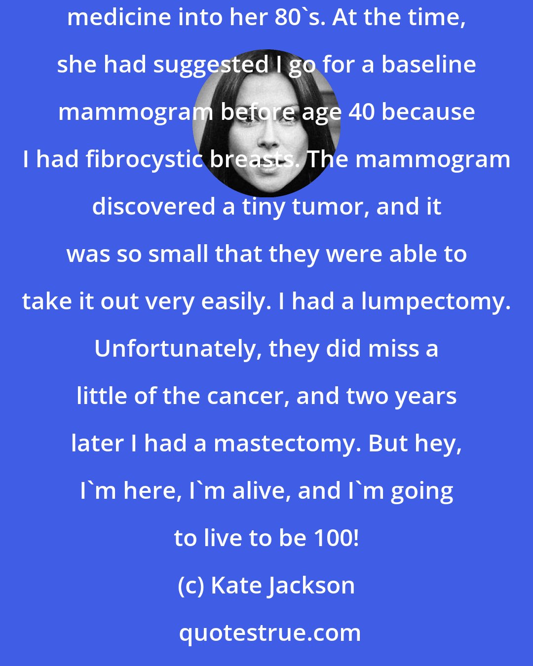 Kate Jackson: My breast cancer was caught very early thanks to my doctor a wonderful woman named Elsie Giogi, who just recently passed away after practicing medicine into her 80's. At the time, she had suggested I go for a baseline mammogram before age 40 because I had fibrocystic breasts. The mammogram discovered a tiny tumor, and it was so small that they were able to take it out very easily. I had a lumpectomy. Unfortunately, they did miss a little of the cancer, and two years later I had a mastectomy. But hey, I'm here, I'm alive, and I'm going to live to be 100!