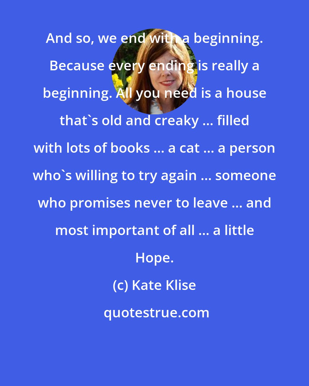 Kate Klise: And so, we end with a beginning. Because every ending is really a beginning. All you need is a house that's old and creaky ... filled with lots of books ... a cat ... a person who's willing to try again ... someone who promises never to leave ... and most important of all ... a little Hope.