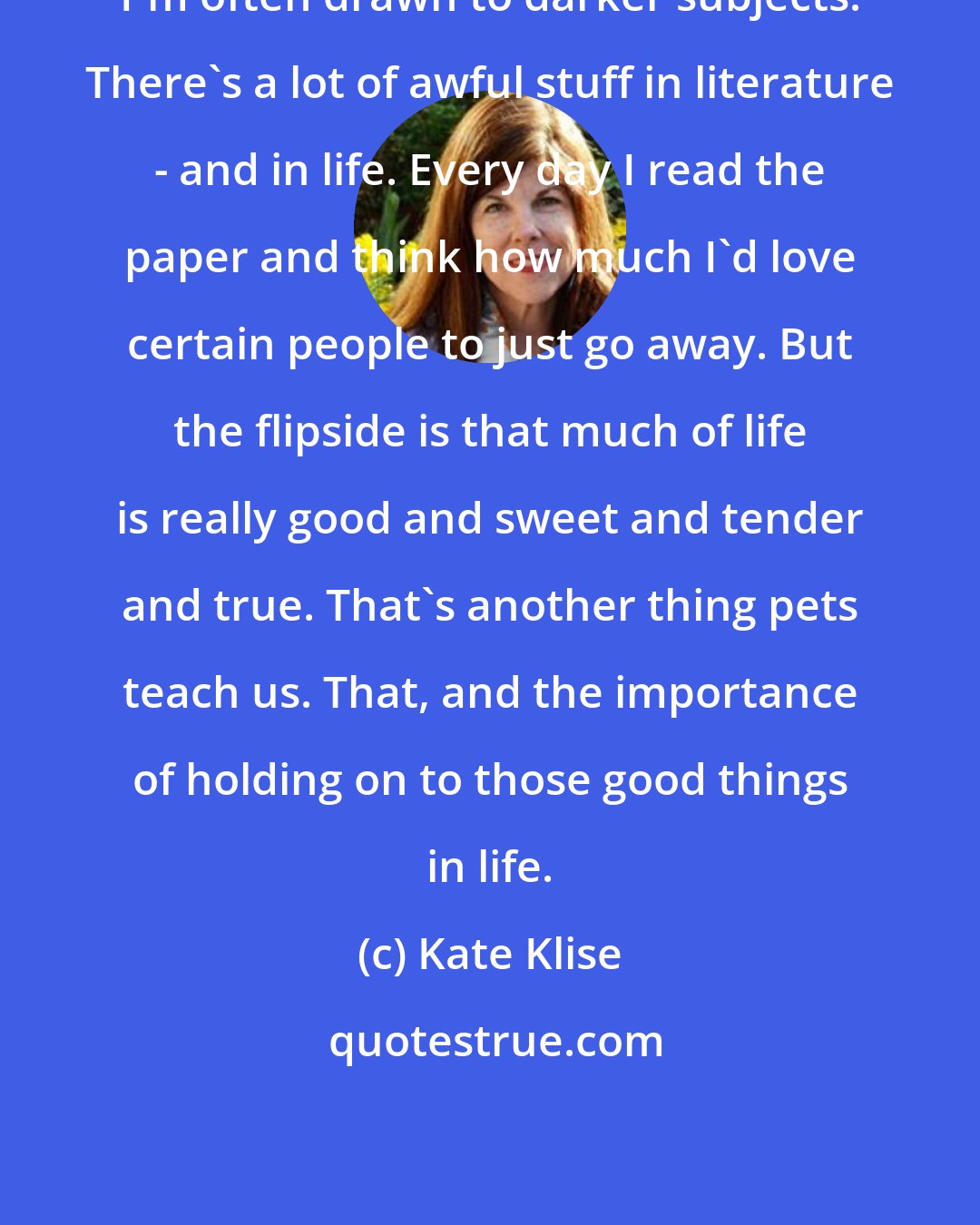 Kate Klise: I'm often drawn to darker subjects. There's a lot of awful stuff in literature - and in life. Every day I read the paper and think how much I'd love certain people to just go away. But the flipside is that much of life is really good and sweet and tender and true. That's another thing pets teach us. That, and the importance of holding on to those good things in life.