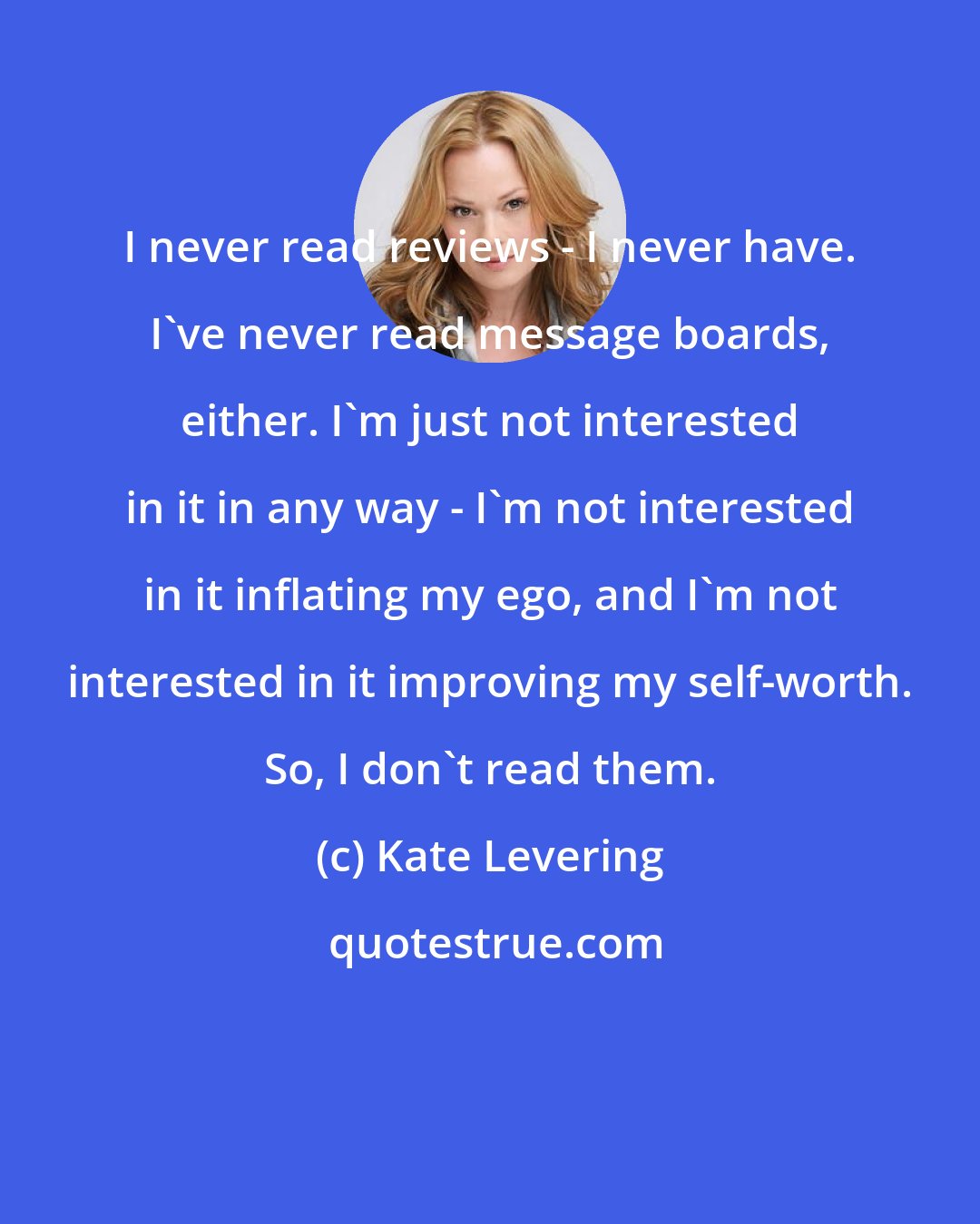 Kate Levering: I never read reviews - I never have. I've never read message boards, either. I'm just not interested in it in any way - I'm not interested in it inflating my ego, and I'm not interested in it improving my self-worth. So, I don't read them.