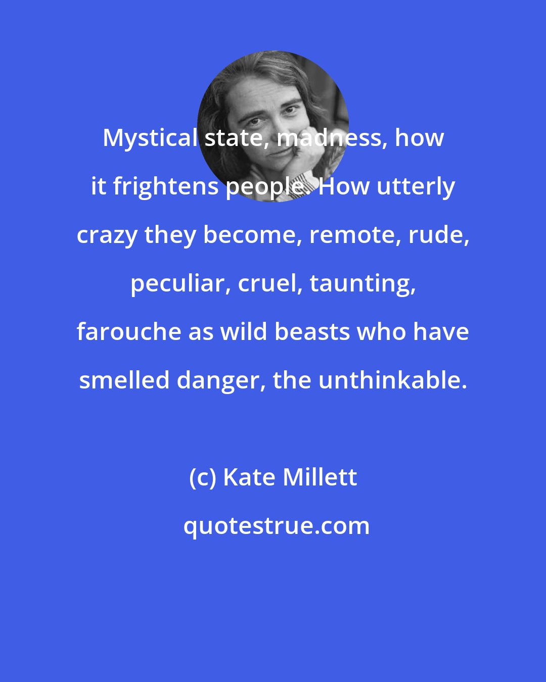 Kate Millett: Mystical state, madness, how it frightens people. How utterly crazy they become, remote, rude, peculiar, cruel, taunting, farouche as wild beasts who have smelled danger, the unthinkable.