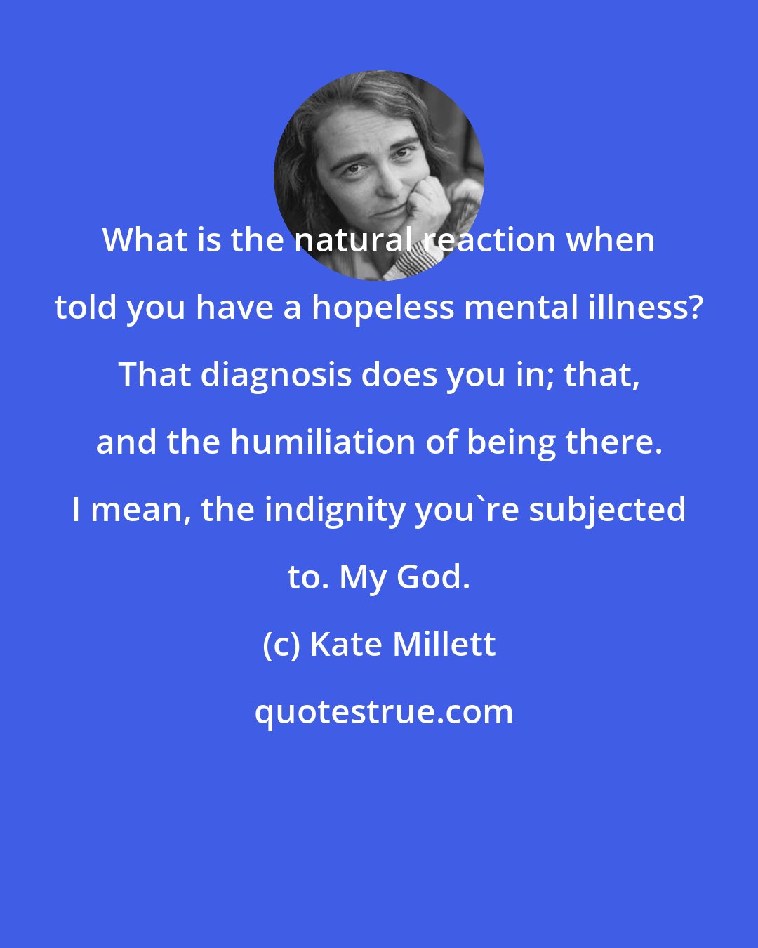 Kate Millett: What is the natural reaction when told you have a hopeless mental illness? That diagnosis does you in; that, and the humiliation of being there. I mean, the indignity you're subjected to. My God.