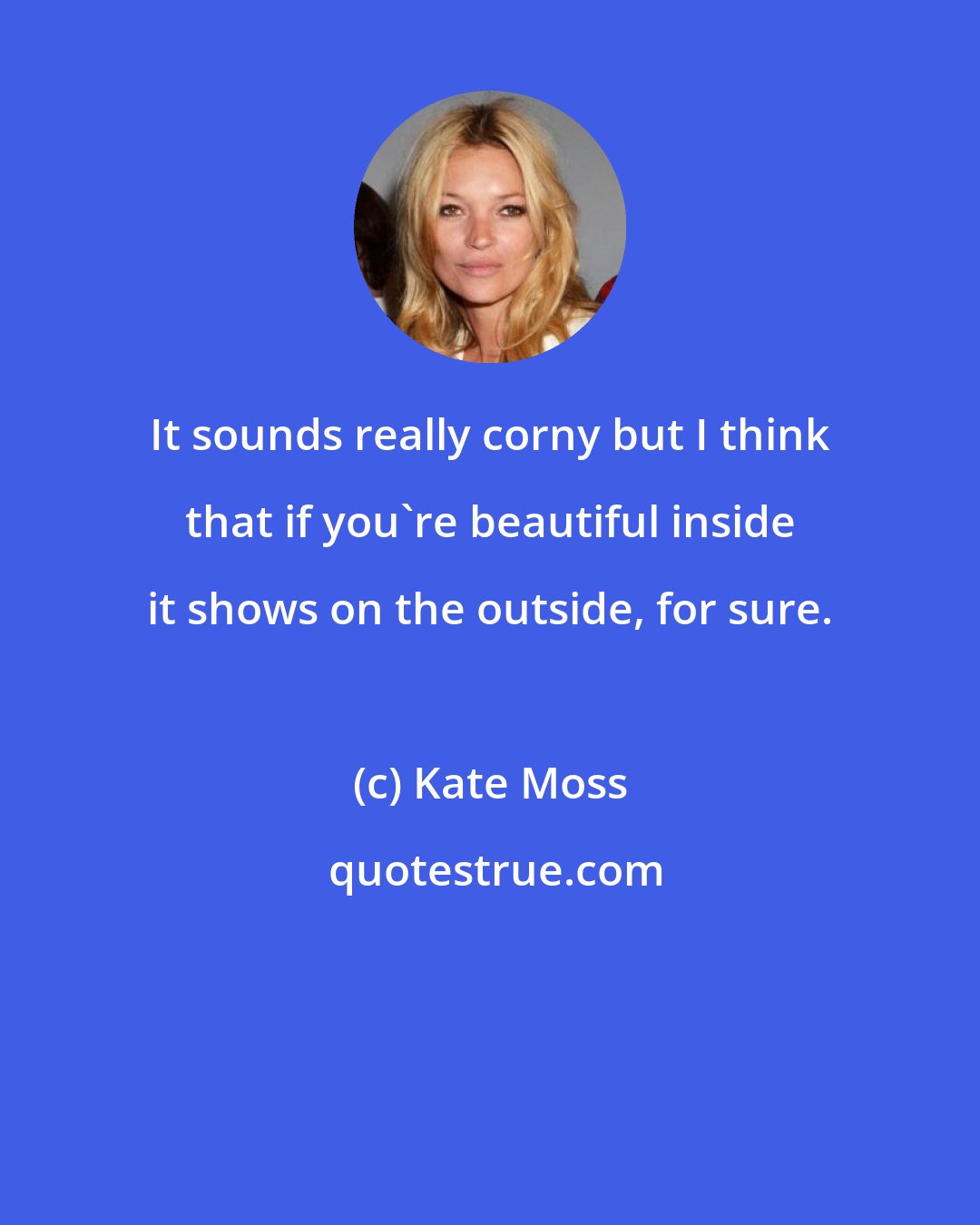 Kate Moss: It sounds really corny but I think that if you're beautiful inside it shows on the outside, for sure.