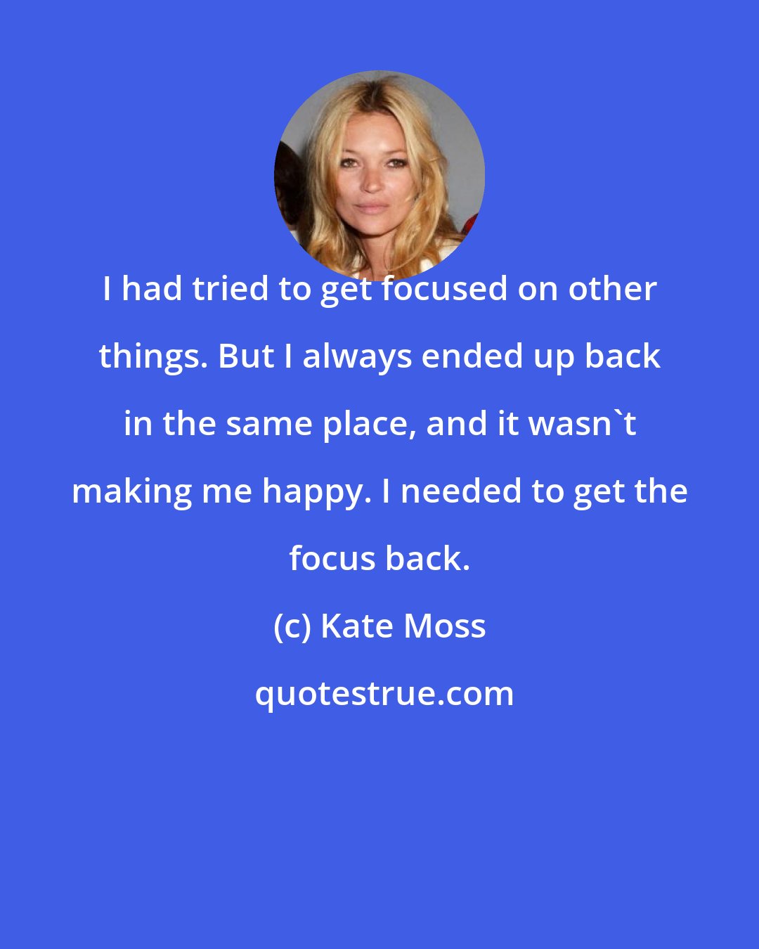 Kate Moss: I had tried to get focused on other things. But I always ended up back in the same place, and it wasn't making me happy. I needed to get the focus back.