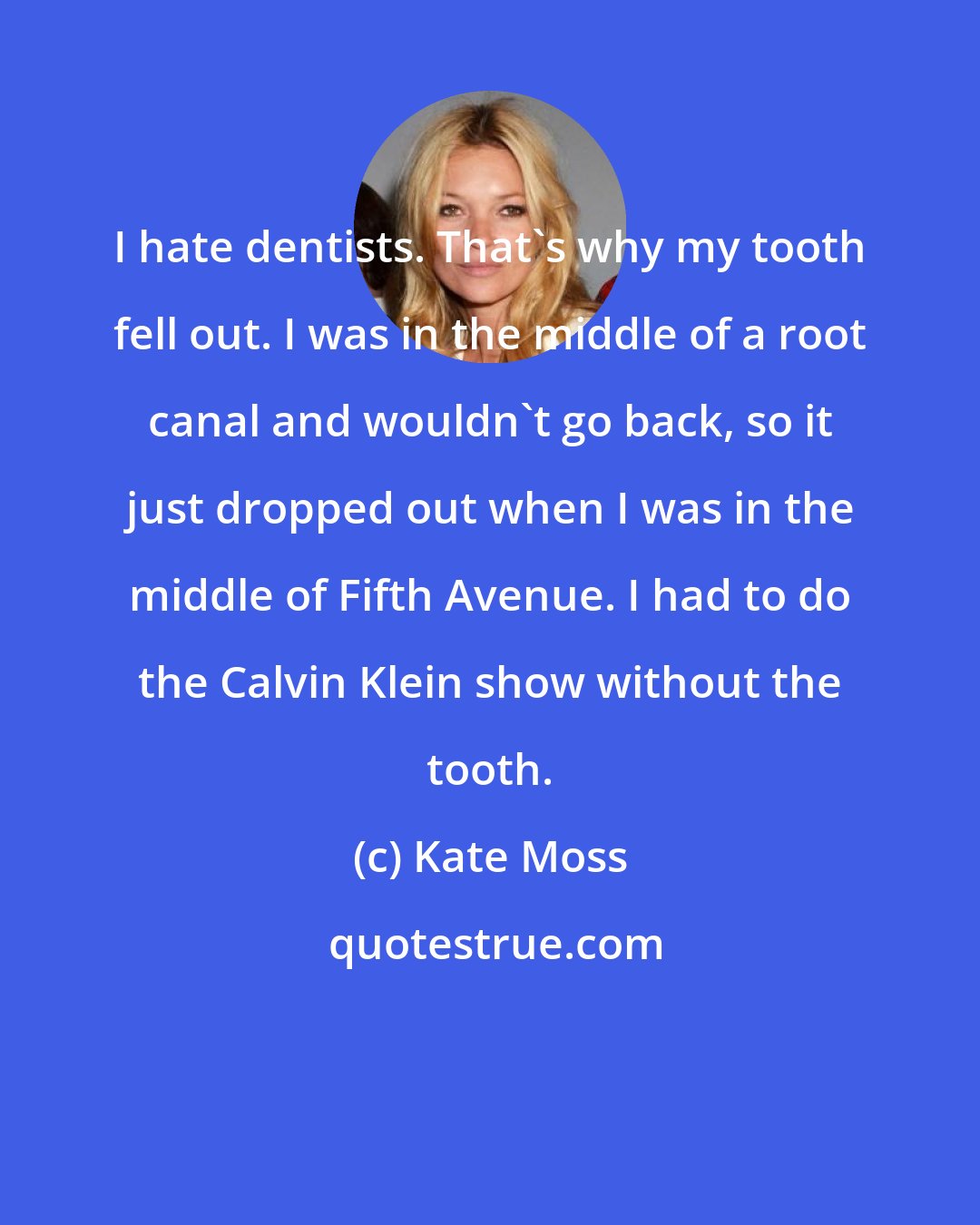 Kate Moss: I hate dentists. That's why my tooth fell out. I was in the middle of a root canal and wouldn't go back, so it just dropped out when I was in the middle of Fifth Avenue. I had to do the Calvin Klein show without the tooth.