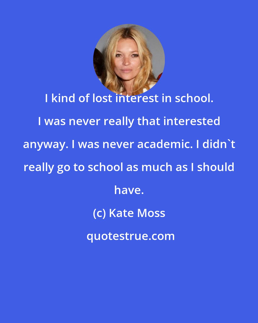 Kate Moss: I kind of lost interest in school. I was never really that interested anyway. I was never academic. I didn't really go to school as much as I should have.