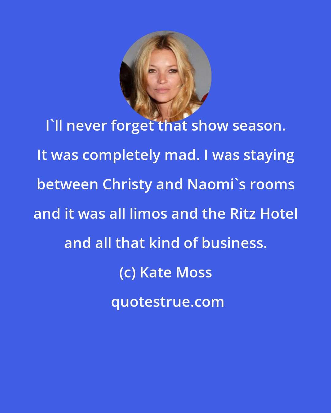 Kate Moss: I'll never forget that show season. It was completely mad. I was staying between Christy and Naomi's rooms and it was all limos and the Ritz Hotel and all that kind of business.