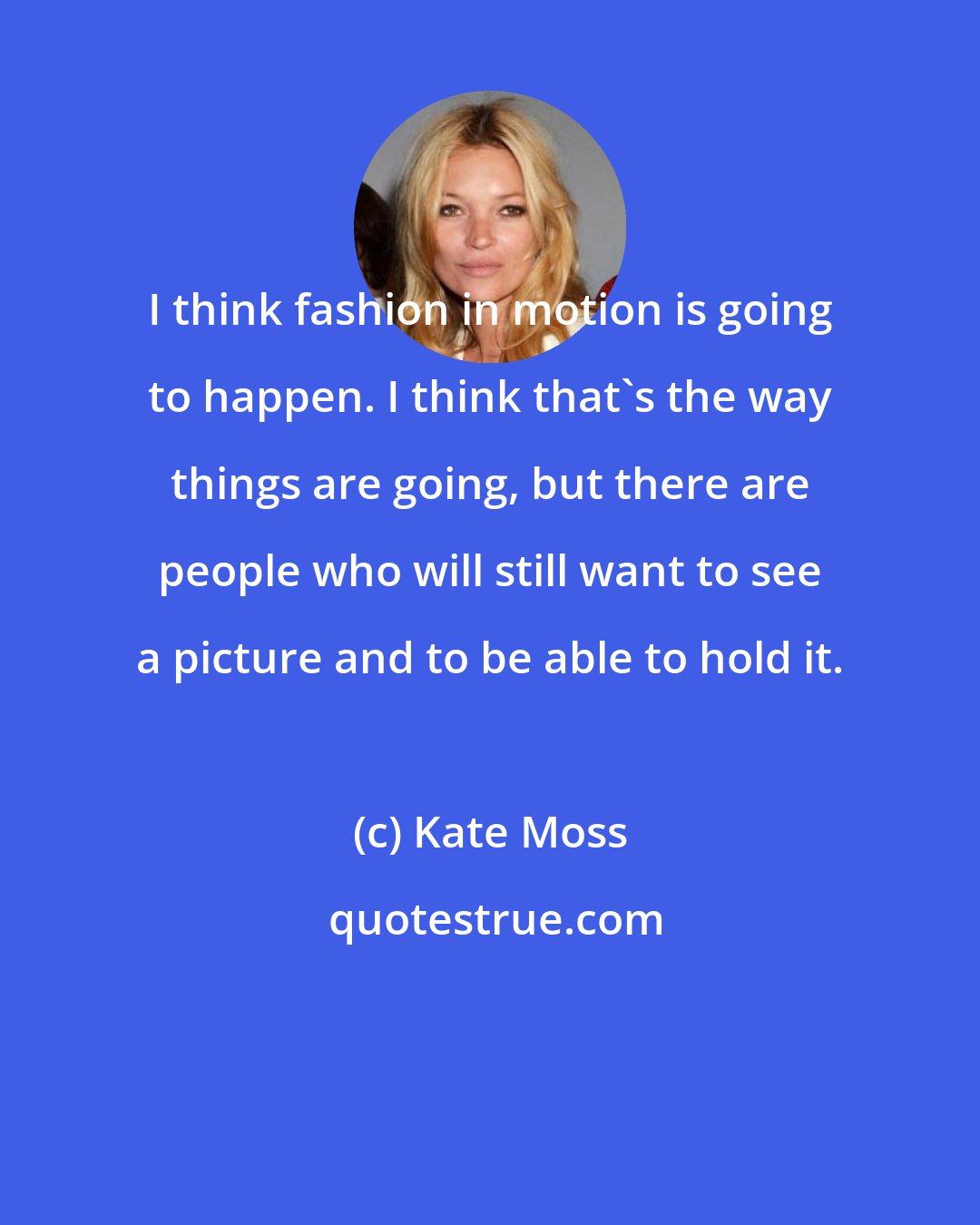 Kate Moss: I think fashion in motion is going to happen. I think that's the way things are going, but there are people who will still want to see a picture and to be able to hold it.