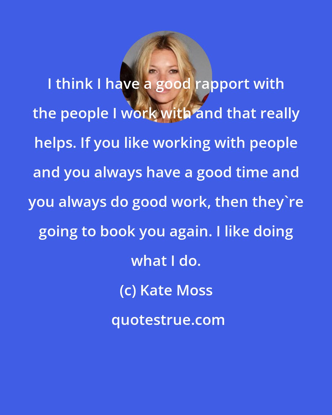 Kate Moss: I think I have a good rapport with the people I work with and that really helps. If you like working with people and you always have a good time and you always do good work, then they're going to book you again. I like doing what I do.