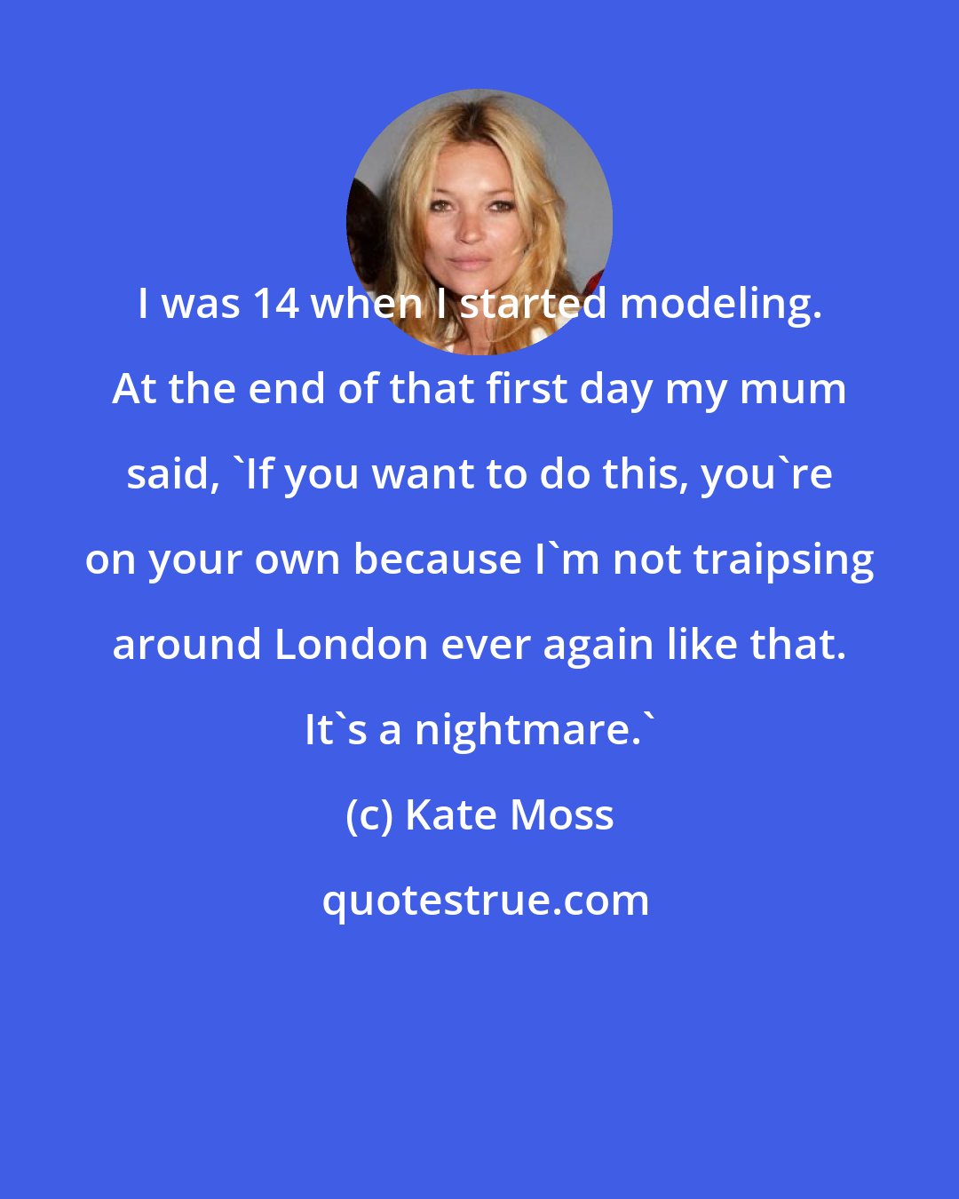 Kate Moss: I was 14 when I started modeling. At the end of that first day my mum said, 'If you want to do this, you're on your own because I'm not traipsing around London ever again like that. It's a nightmare.'