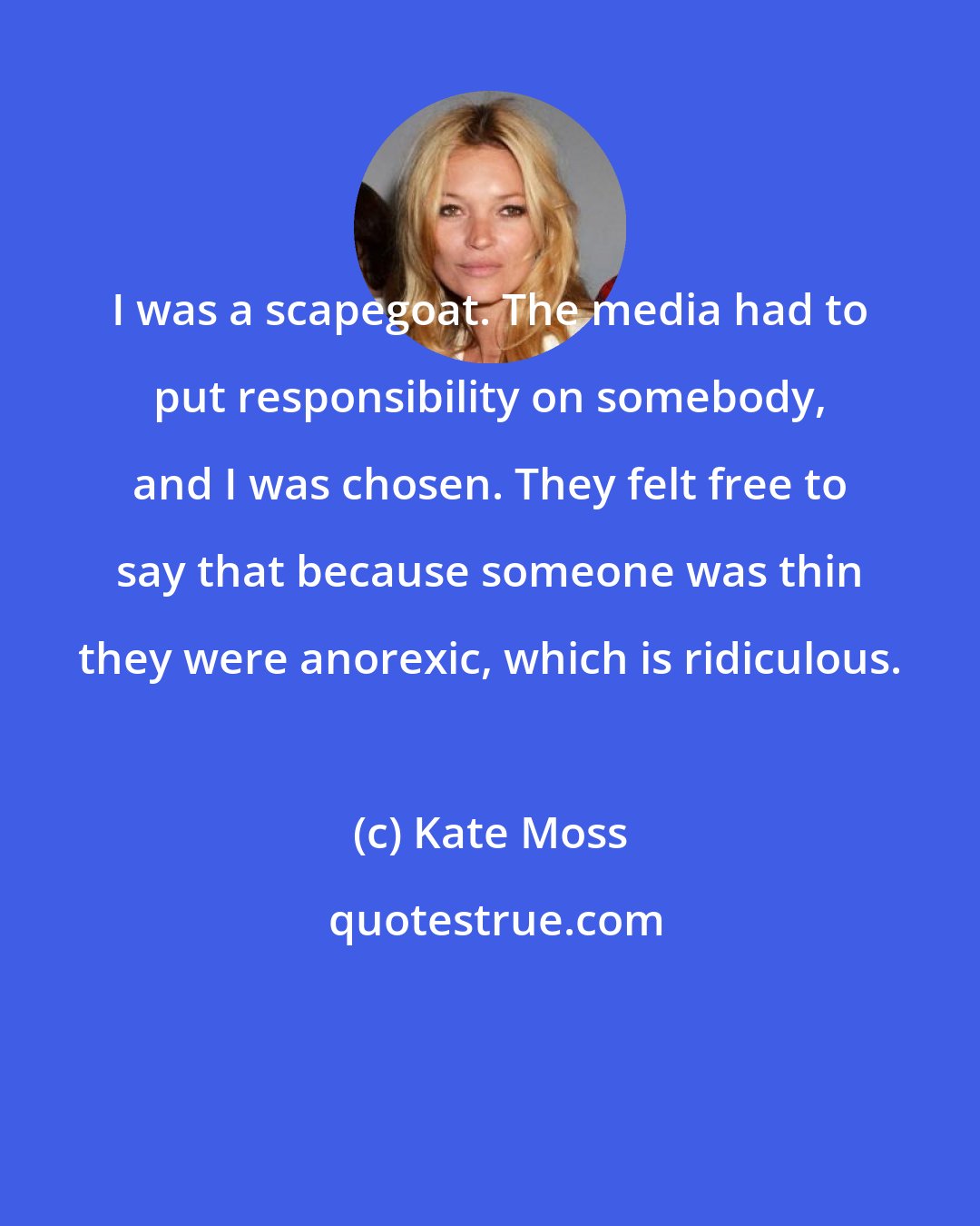 Kate Moss: I was a scapegoat. The media had to put responsibility on somebody, and I was chosen. They felt free to say that because someone was thin they were anorexic, which is ridiculous.