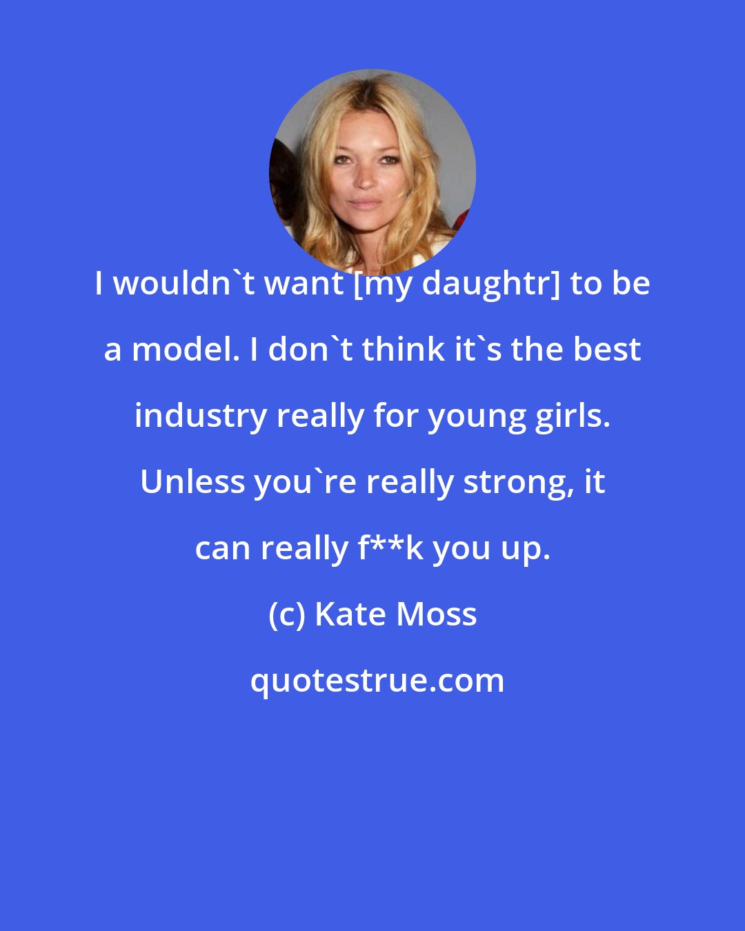 Kate Moss: I wouldn't want [my daughtr] to be a model. I don't think it's the best industry really for young girls. Unless you're really strong, it can really f**k you up.